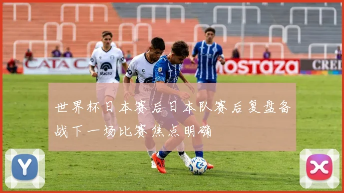世界杯日本赛后日本队赛后复盘备战下一场比赛焦点明确