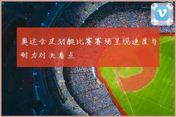 奥运会皮划艇比赛赛场呈现速度与耐力对决看点