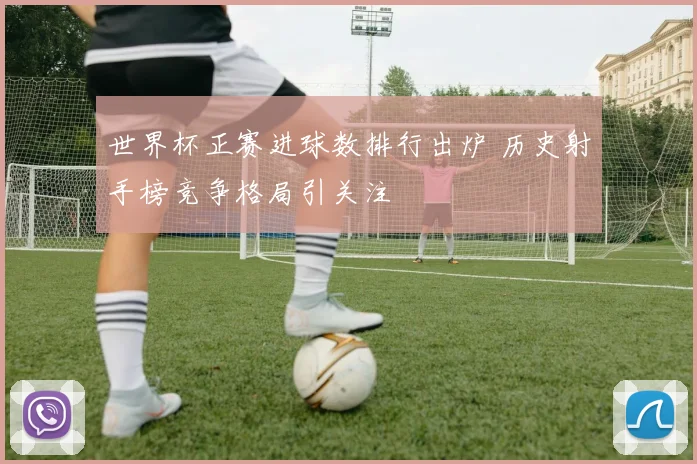 世界杯正赛进球数排行出炉 历史射手榜竞争格局引关注