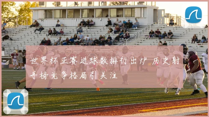 世界杯正赛进球数排行出炉 历史射手榜竞争格局引关注