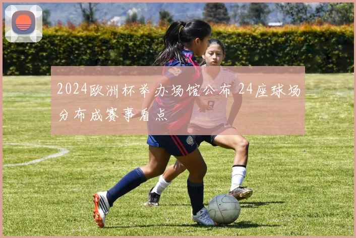 2024欧洲杯举办场馆公布 24座球场分布成赛事看点