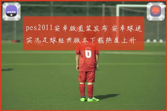 pes2011安卓版直装发布 安卓球迷实况足球经典版本下载热度上升